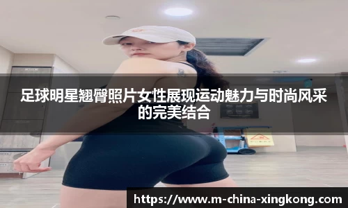 足球明星翘臀照片女性展现运动魅力与时尚风采的完美结合